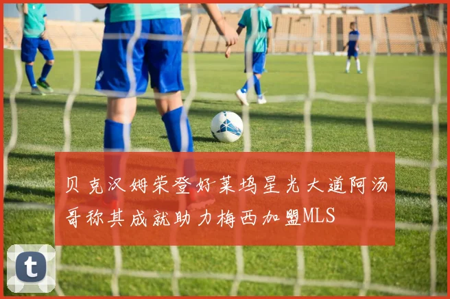 贝克汉姆荣登好莱坞星光大道阿汤哥称其成就助力梅西加盟MLS