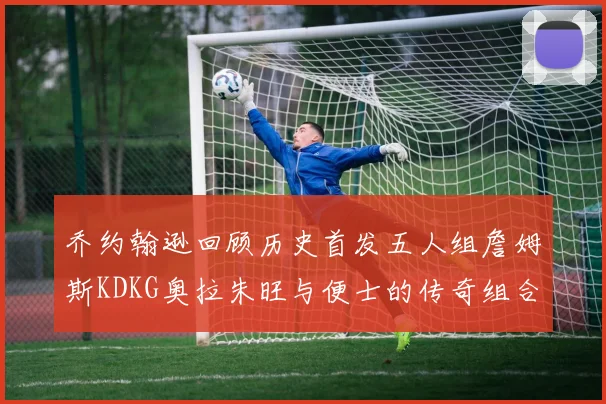 乔约翰逊回顾历史首发五人组詹姆斯KDKG奥拉朱旺与便士的传奇组合