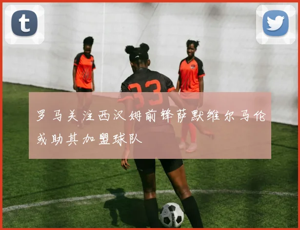 罗马关注西汉姆前锋萨默维尔马伦或助其加盟球队