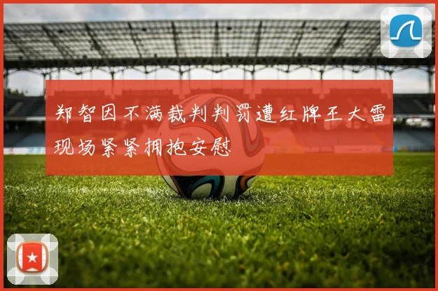 郑智因不满裁判判罚遭红牌王大雷现场紧紧拥抱安慰
