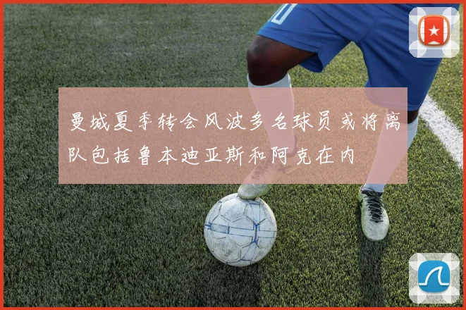 曼城夏季转会风波多名球员或将离队包括鲁本迪亚斯和阿克在内