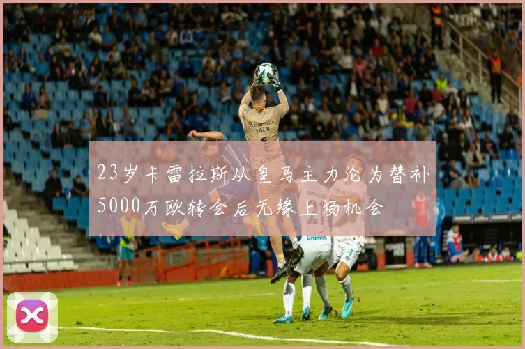 23岁卡雷拉斯从皇马主力沦为替补5000万欧转会后无缘上场机会