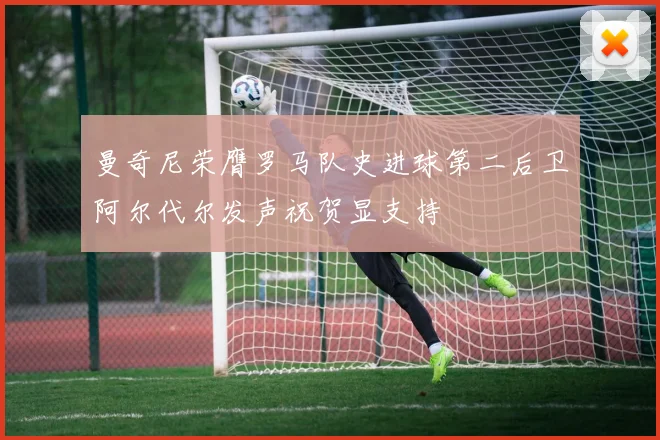 曼奇尼荣膺罗马队史进球第二后卫阿尔代尔发声祝贺显支持