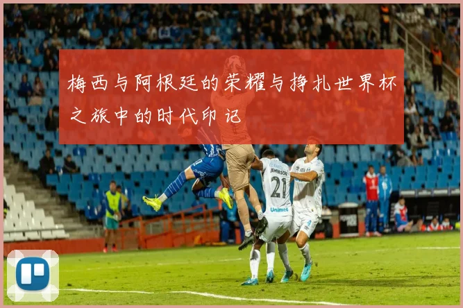 梅西与阿根廷的荣耀与挣扎世界杯之旅中的时代印记