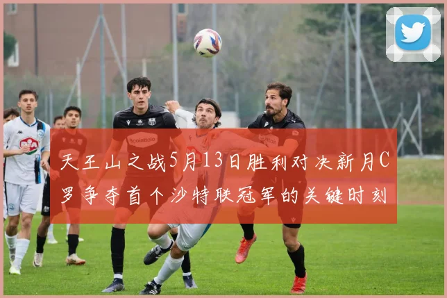 天王山之战5月13日胜利对决新月C罗争夺首个沙特联冠军的关键时刻