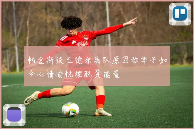 帕金斯谈兰德尔离队原因称华子如今心情愉悦摆脱负能量