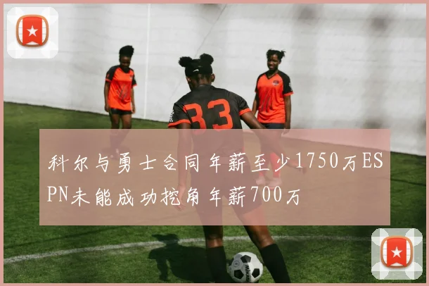 科尔与勇士合同年薪至少1750万ESPN未能成功挖角年薪700万