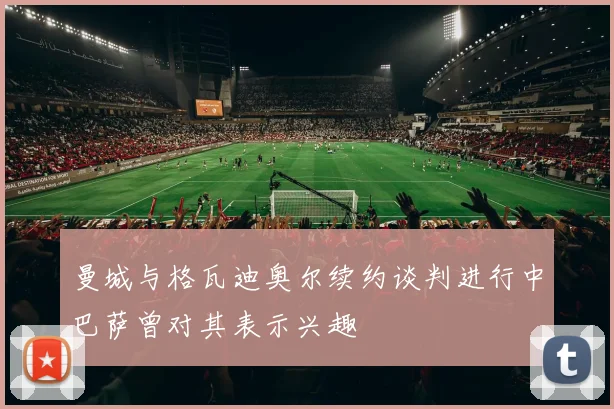 曼城与格瓦迪奥尔续约谈判进行中巴萨曾对其表示兴趣