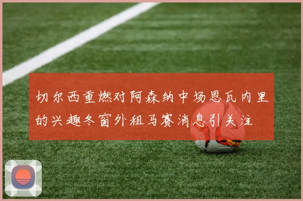 切尔西重燃对阿森纳中场恩瓦内里的兴趣冬窗外租马赛消息引关注