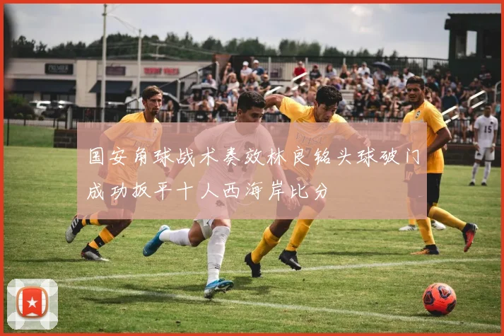 国安角球战术奏效林良铭头球破门成功扳平十人西海岸比分