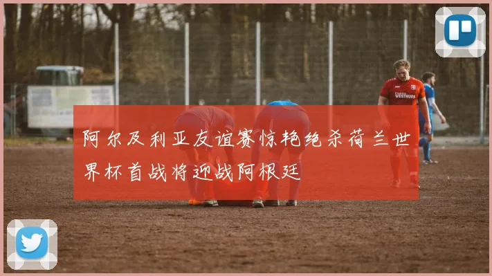 阿尔及利亚友谊赛惊艳绝杀荷兰世界杯首战将迎战阿根廷