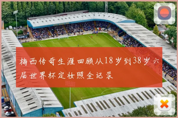 梅西传奇生涯回顾从18岁到38岁六届世界杯定妆照全记录