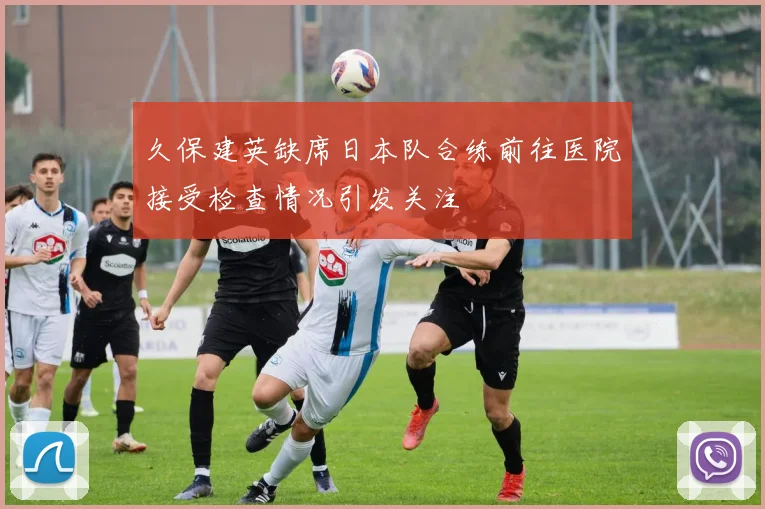 久保建英缺席日本队合练前往医院接受检查情况引发关注