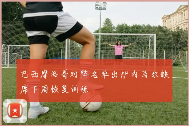 巴西摩洛哥对阵名单出炉内马尔缺席下周恢复训练